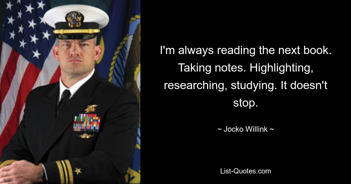 I'm always reading the next book. Taking notes. Highlighting, researching, studying. It doesn't stop. — © Jocko Willink