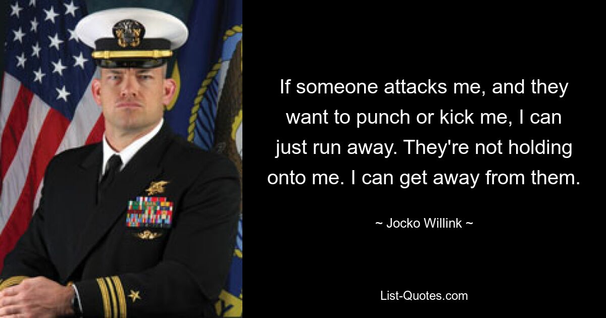 If someone attacks me, and they want to punch or kick me, I can just run away. They're not holding onto me. I can get away from them. — © Jocko Willink