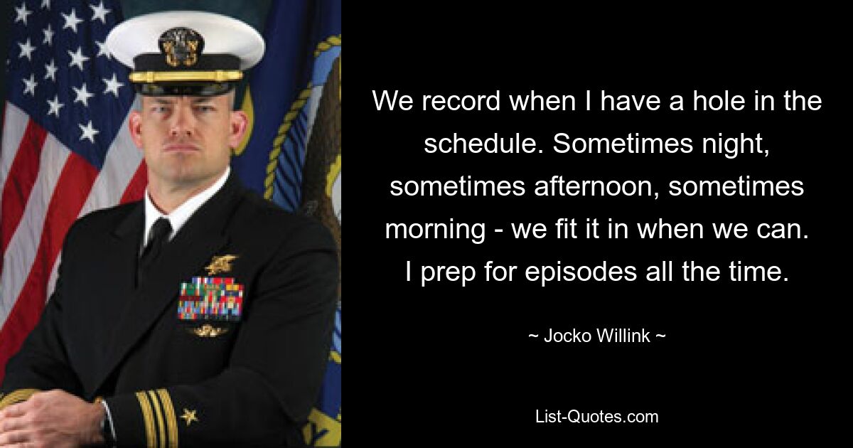 We record when I have a hole in the schedule. Sometimes night, sometimes afternoon, sometimes morning - we fit it in when we can. I prep for episodes all the time. — © Jocko Willink