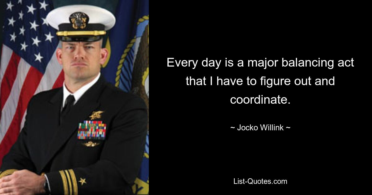 Every day is a major balancing act that I have to figure out and coordinate. — © Jocko Willink