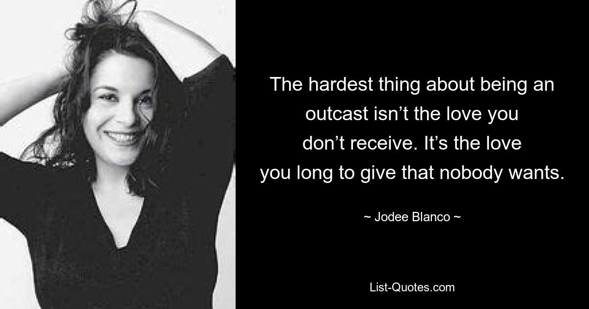 The hardest thing about being an outcast isn’t the love you don’t receive. It’s the love you long to give that nobody wants. — © Jodee Blanco