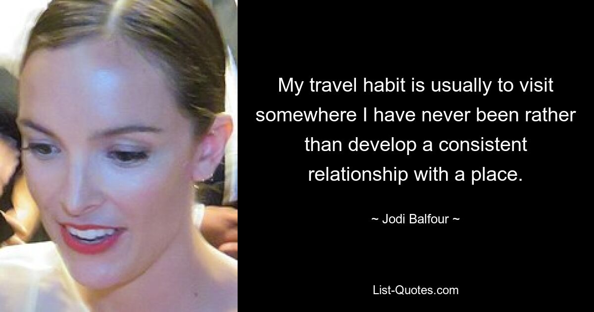 My travel habit is usually to visit somewhere I have never been rather than develop a consistent relationship with a place. — © Jodi Balfour