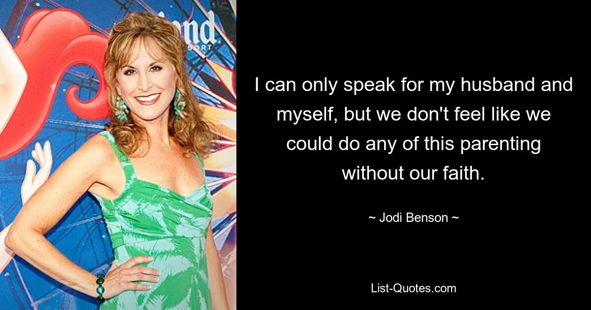 I can only speak for my husband and myself, but we don't feel like we could do any of this parenting without our faith. — © Jodi Benson