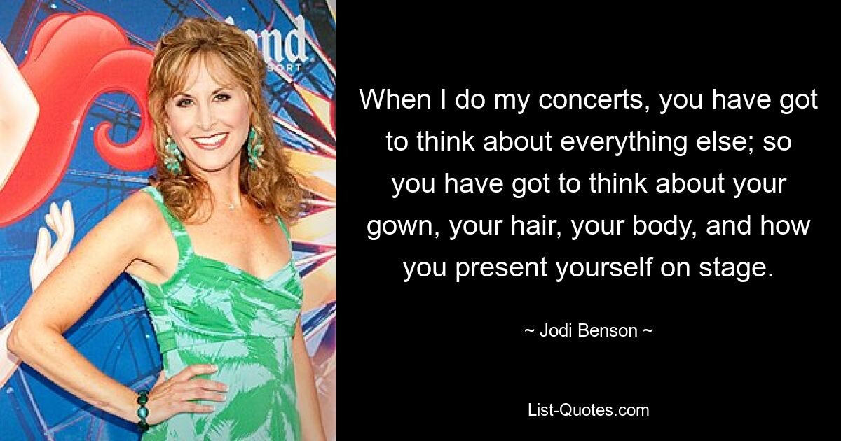 When I do my concerts, you have got to think about everything else; so you have got to think about your gown, your hair, your body, and how you present yourself on stage. — © Jodi Benson