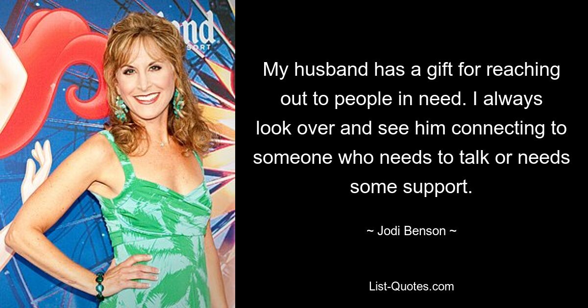 My husband has a gift for reaching out to people in need. I always look over and see him connecting to someone who needs to talk or needs some support. — © Jodi Benson