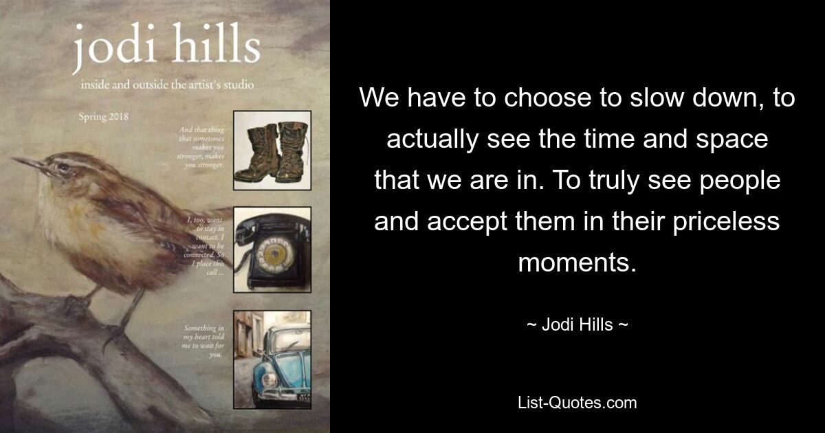 We have to choose to slow down, to actually see the time and space that we are in. To truly see people and accept them in their priceless moments. — © Jodi Hills