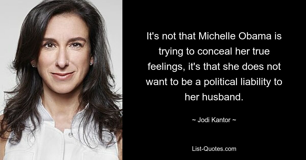 It's not that Michelle Obama is trying to conceal her true feelings, it's that she does not want to be a political liability to her husband. — © Jodi Kantor