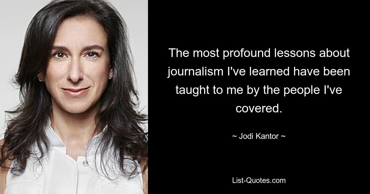 The most profound lessons about journalism I've learned have been taught to me by the people I've covered. — © Jodi Kantor