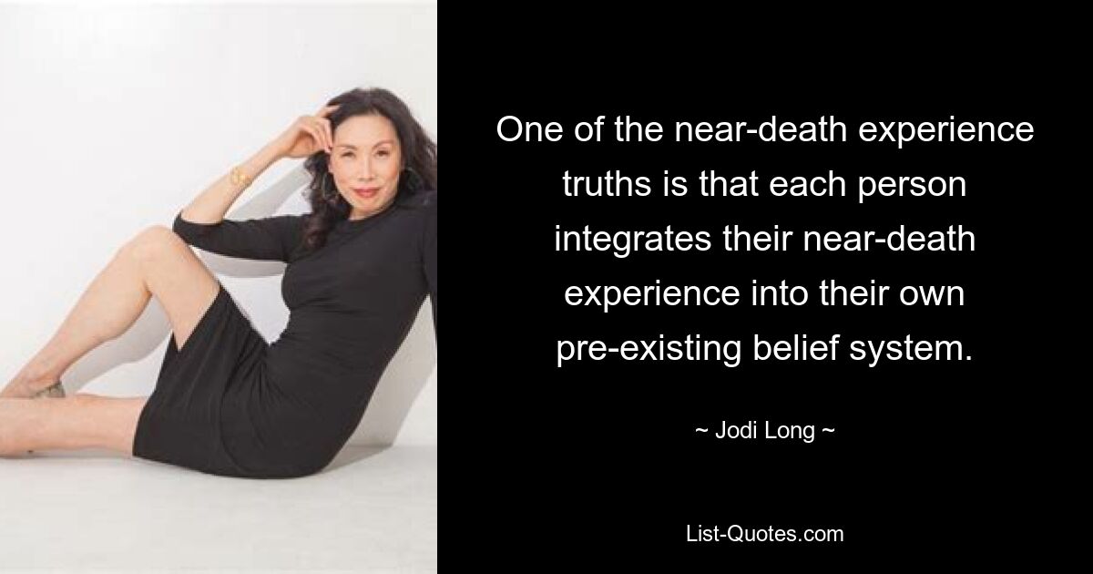 One of the near-death experience truths is that each person integrates their near-death experience into their own pre-existing belief system. — © Jodi Long