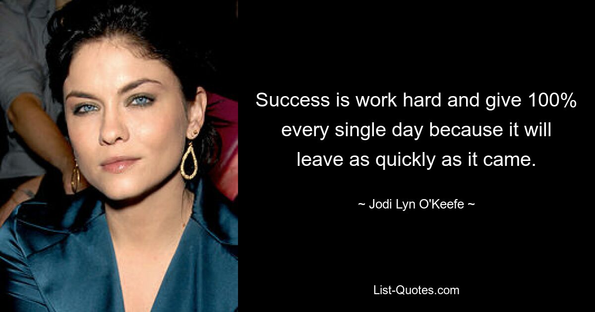 Success is work hard and give 100% every single day because it will leave as quickly as it came. — © Jodi Lyn O'Keefe