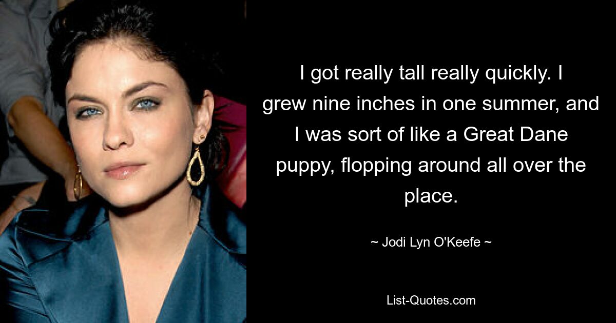 I got really tall really quickly. I grew nine inches in one summer, and I was sort of like a Great Dane puppy, flopping around all over the place. — © Jodi Lyn O'Keefe