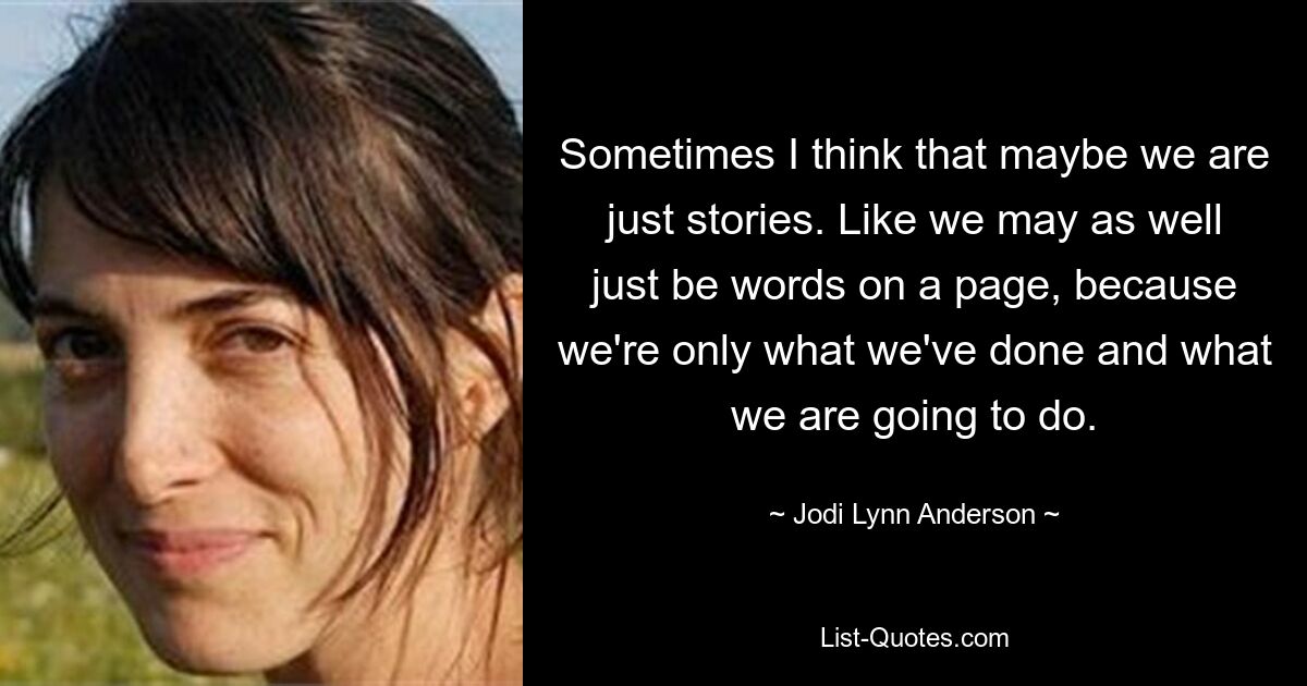 Sometimes I think that maybe we are just stories. Like we may as well just be words on a page, because we're only what we've done and what we are going to do. — © Jodi Lynn Anderson