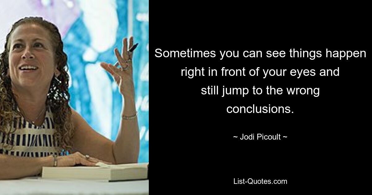 Sometimes you can see things happen right in front of your eyes and still jump to the wrong conclusions. — © Jodi Picoult