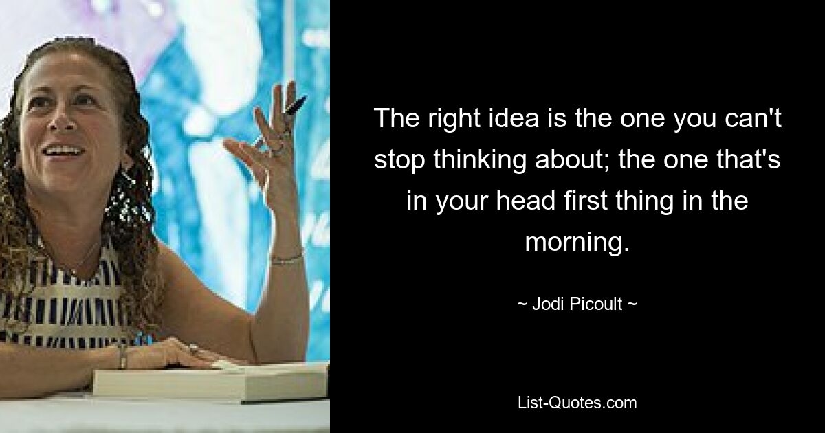 The right idea is the one you can't stop thinking about; the one that's in your head first thing in the morning. — © Jodi Picoult