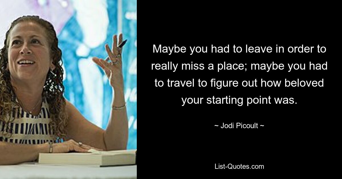 Maybe you had to leave in order to really miss a place; maybe you had to travel to figure out how beloved your starting point was. — © Jodi Picoult