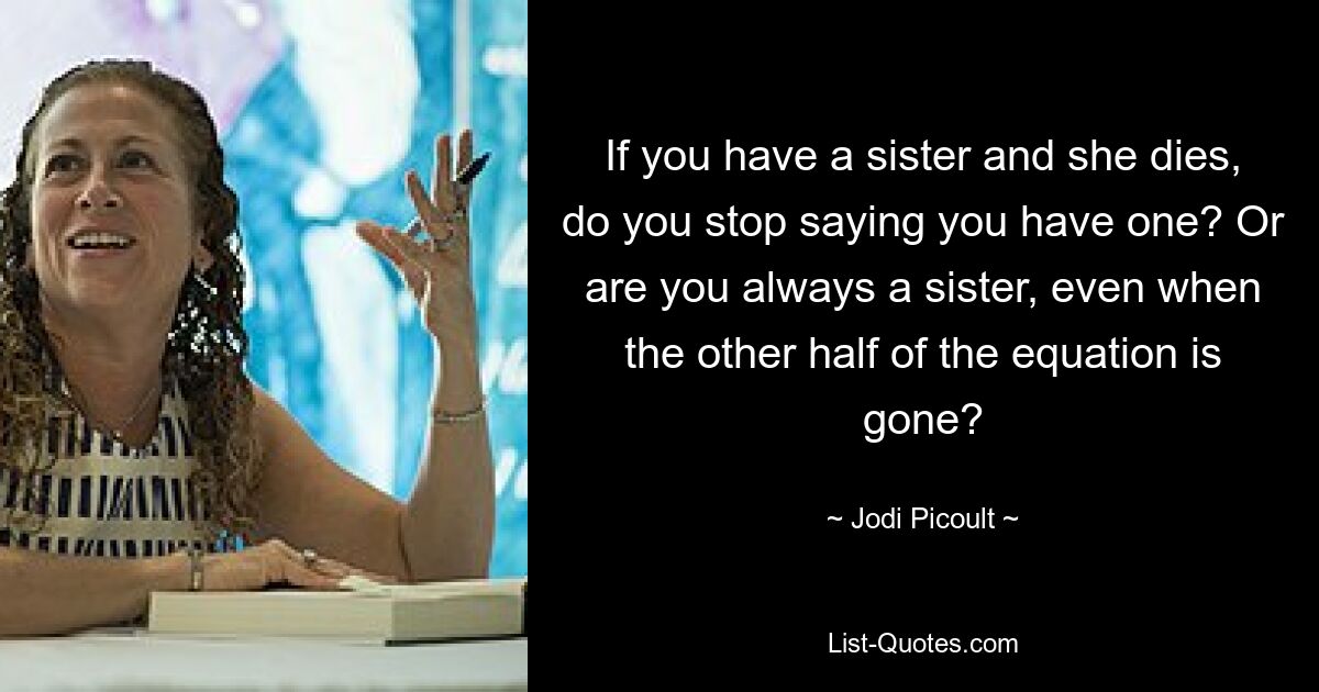 If you have a sister and she dies, do you stop saying you have one? Or are you always a sister, even when the other half of the equation is gone? — © Jodi Picoult