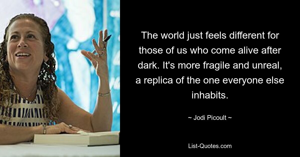 The world just feels different for those of us who come alive after dark. It's more fragile and unreal, a replica of the one everyone else inhabits. — © Jodi Picoult