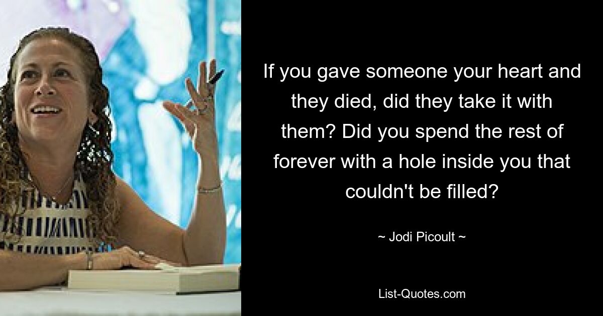 If you gave someone your heart and they died, did they take it with them? Did you spend the rest of forever with a hole inside you that couldn't be filled? — © Jodi Picoult