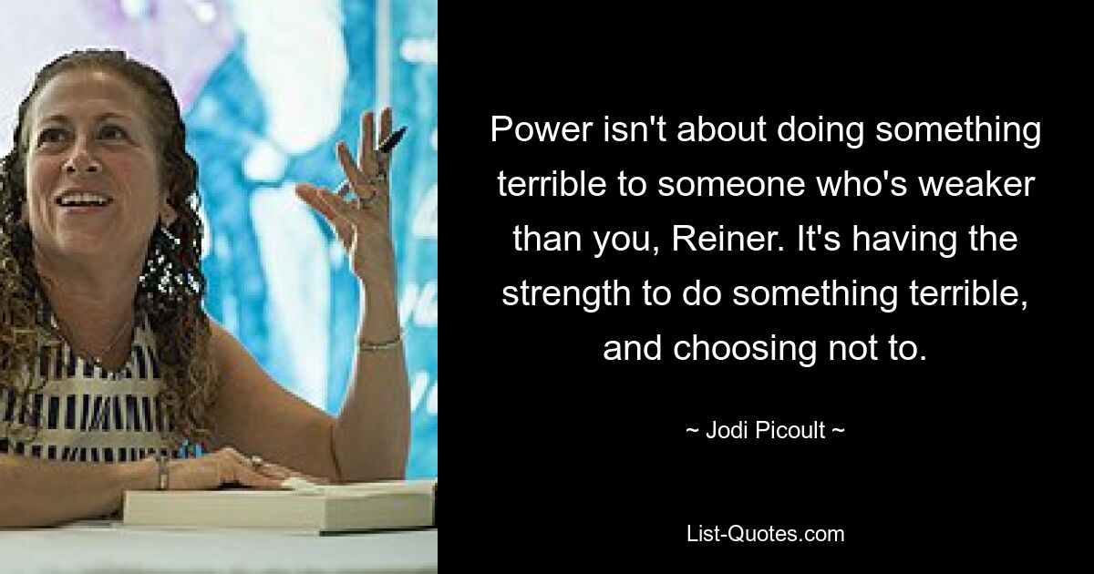 Power isn't about doing something terrible to someone who's weaker than you, Reiner. It's having the strength to do something terrible, and choosing not to. — © Jodi Picoult