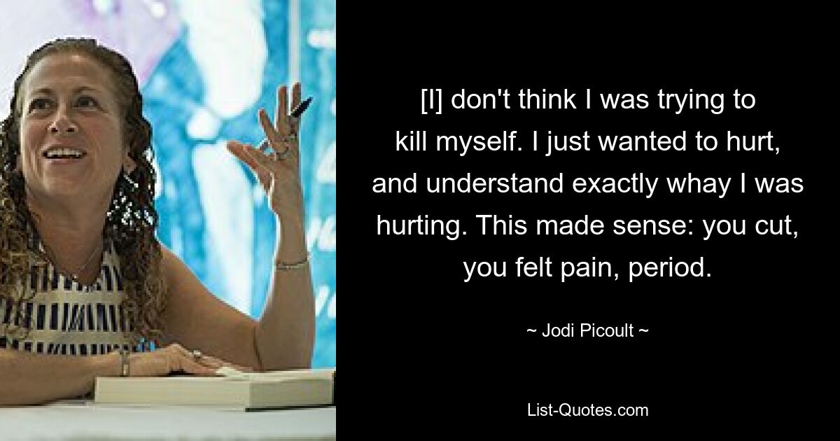 [I] don't think I was trying to kill myself. I just wanted to hurt, and understand exactly whay I was hurting. This made sense: you cut, you felt pain, period. — © Jodi Picoult