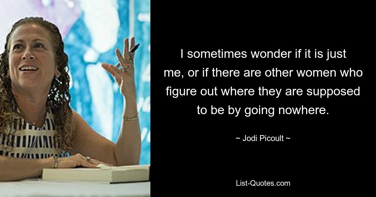 I sometimes wonder if it is just me, or if there are other women who figure out where they are supposed to be by going nowhere. — © Jodi Picoult