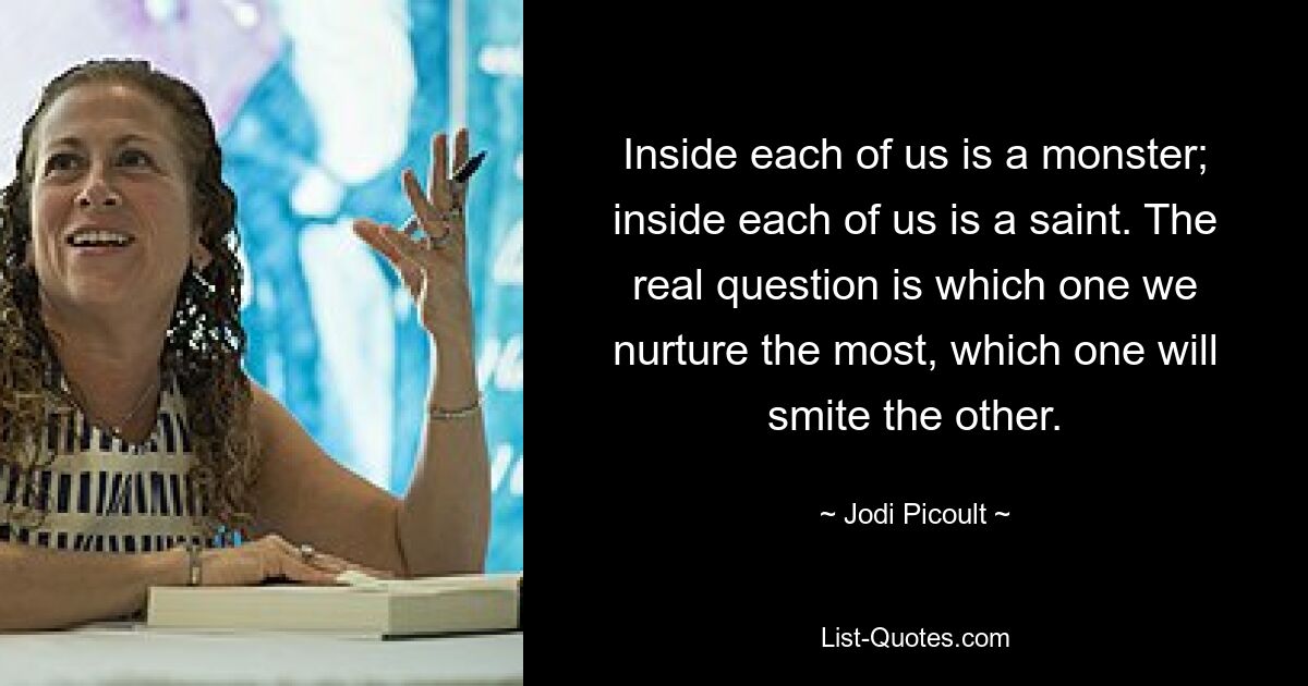 Inside each of us is a monster; inside each of us is a saint. The real question is which one we nurture the most, which one will smite the other. — © Jodi Picoult