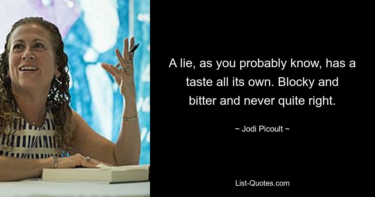 A lie, as you probably know, has a taste all its own. Blocky and bitter and never quite right. — © Jodi Picoult