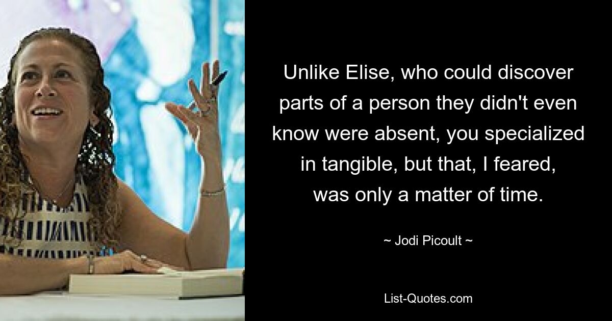 Unlike Elise, who could discover parts of a person they didn't even know were absent, you specialized in tangible, but that, I feared, was only a matter of time. — © Jodi Picoult