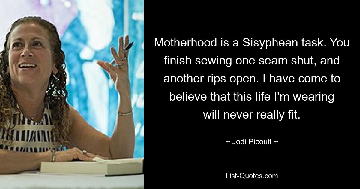 Motherhood is a Sisyphean task. You finish sewing one seam shut, and another rips open. I have come to believe that this life I'm wearing will never really fit. — © Jodi Picoult