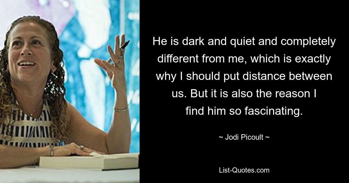 He is dark and quiet and completely different from me, which is exactly why I should put distance between us. But it is also the reason I find him so fascinating. — © Jodi Picoult