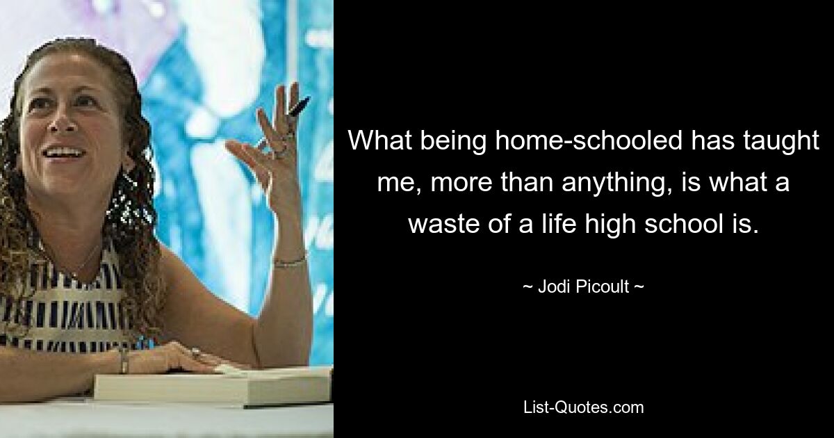 What being home-schooled has taught me, more than anything, is what a waste of a life high school is. — © Jodi Picoult