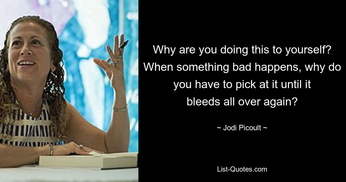 Why are you doing this to yourself? When something bad happens, why do you have to pick at it until it bleeds all over again? — © Jodi Picoult