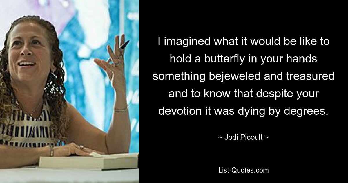 I imagined what it would be like to hold a butterfly in your hands something bejeweled and treasured and to know that despite your devotion it was dying by degrees. — © Jodi Picoult