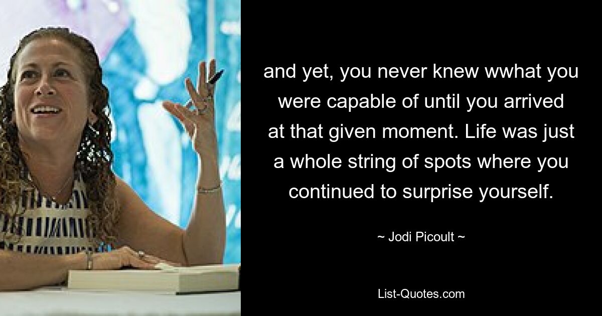 and yet, you never knew wwhat you were capable of until you arrived at that given moment. Life was just a whole string of spots where you continued to surprise yourself. — © Jodi Picoult