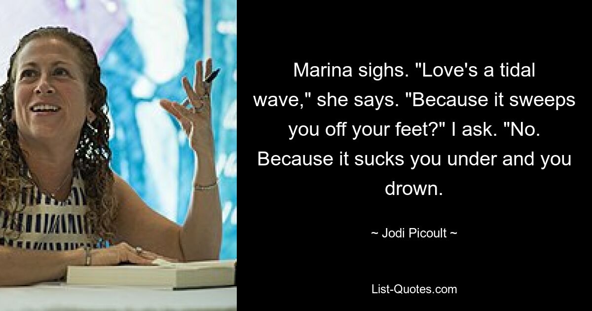 Marina sighs. "Love's a tidal wave," she says. "Because it sweeps you off your feet?" I ask. "No. Because it sucks you under and you drown. — © Jodi Picoult