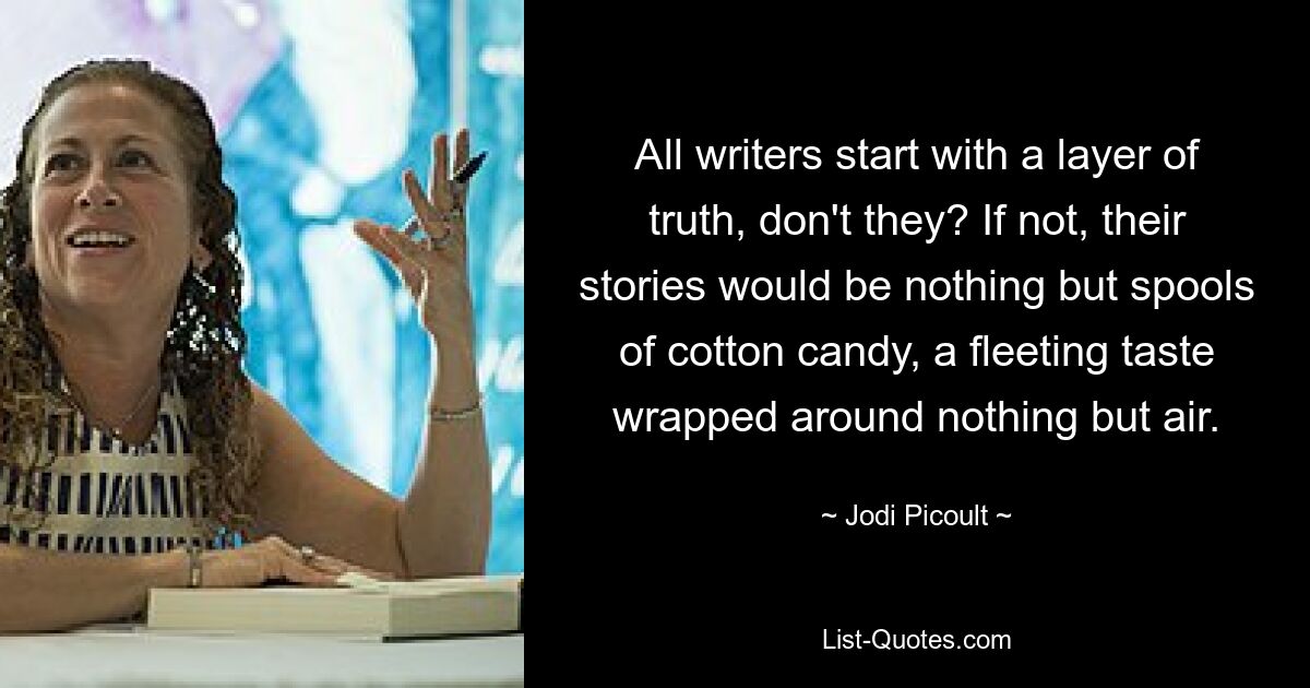 All writers start with a layer of truth, don't they? If not, their stories would be nothing but spools of cotton candy, a fleeting taste wrapped around nothing but air. — © Jodi Picoult