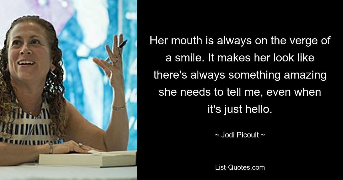 Her mouth is always on the verge of a smile. It makes her look like there's always something amazing she needs to tell me, even when it's just hello. — © Jodi Picoult