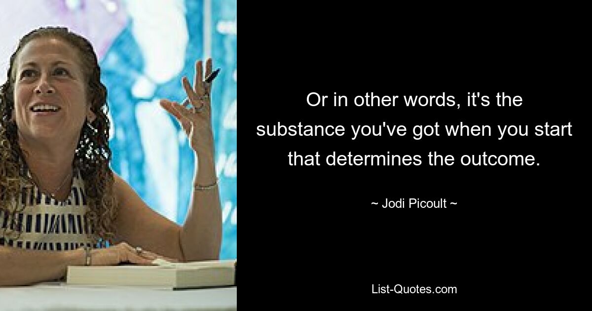 Or in other words, it's the substance you've got when you start that determines the outcome. — © Jodi Picoult