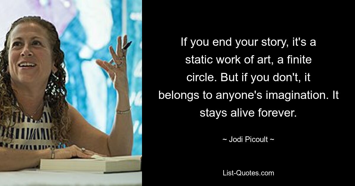 If you end your story, it's a static work of art, a finite circle. But if you don't, it belongs to anyone's imagination. It stays alive forever. — © Jodi Picoult