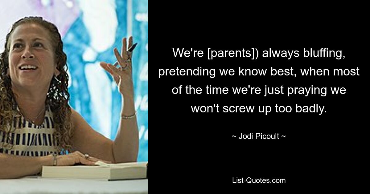 We're [parents]) always bluffing, pretending we know best, when most of the time we're just praying we won't screw up too badly. — © Jodi Picoult