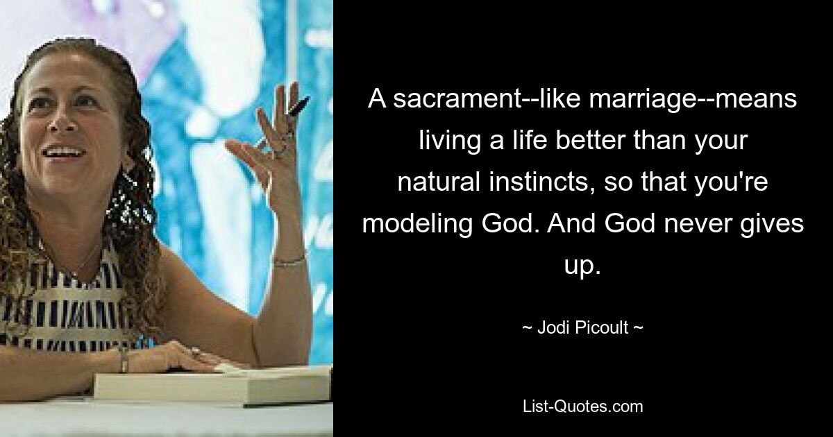 A sacrament--like marriage--means living a life better than your natural instincts, so that you're modeling God. And God never gives up. — © Jodi Picoult