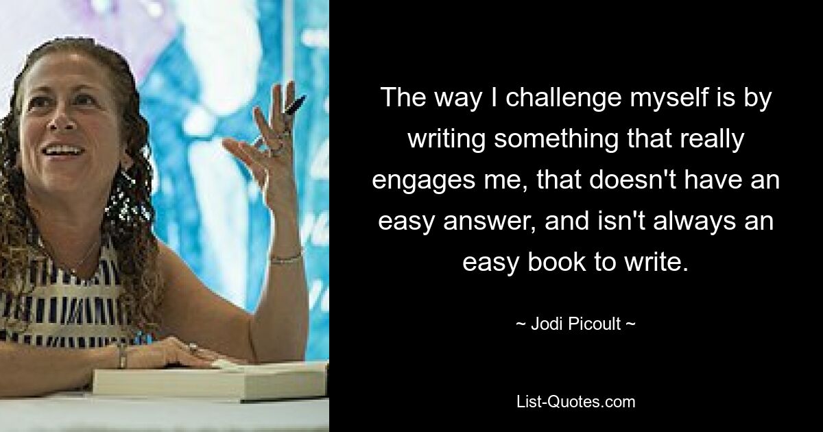 The way I challenge myself is by writing something that really engages me, that doesn't have an easy answer, and isn't always an easy book to write. — © Jodi Picoult