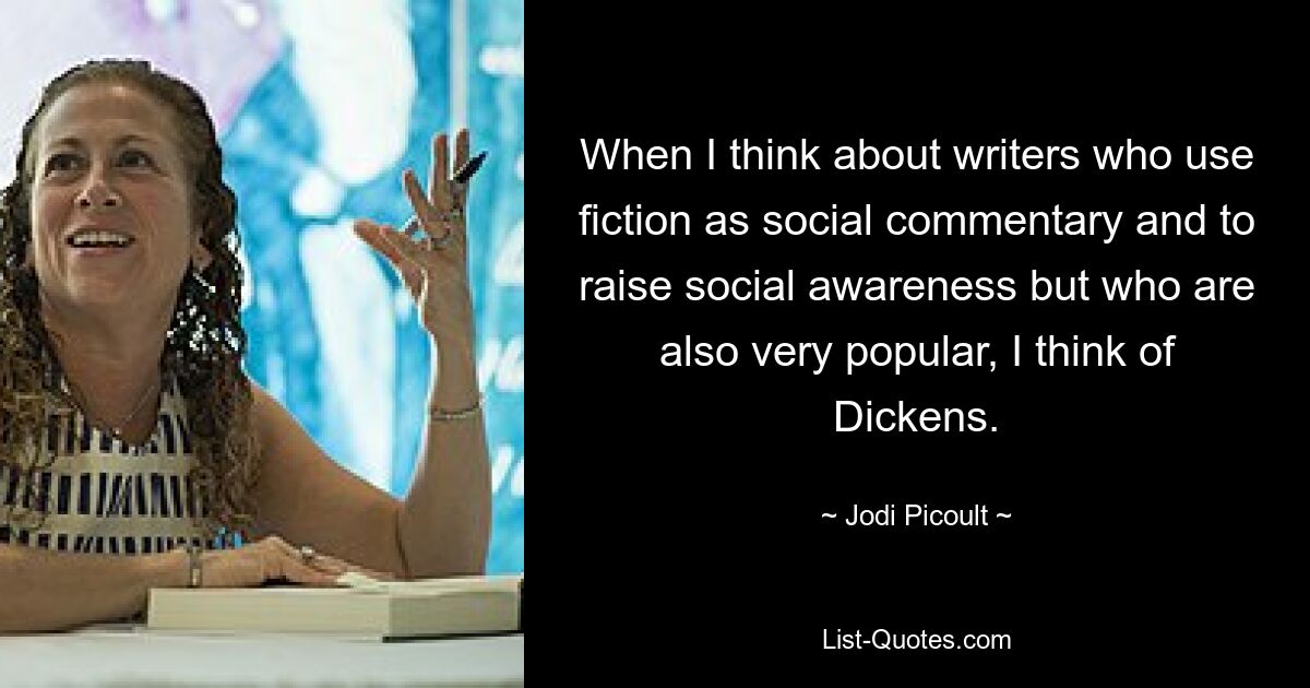 When I think about writers who use fiction as social commentary and to raise social awareness but who are also very popular, I think of Dickens. — © Jodi Picoult