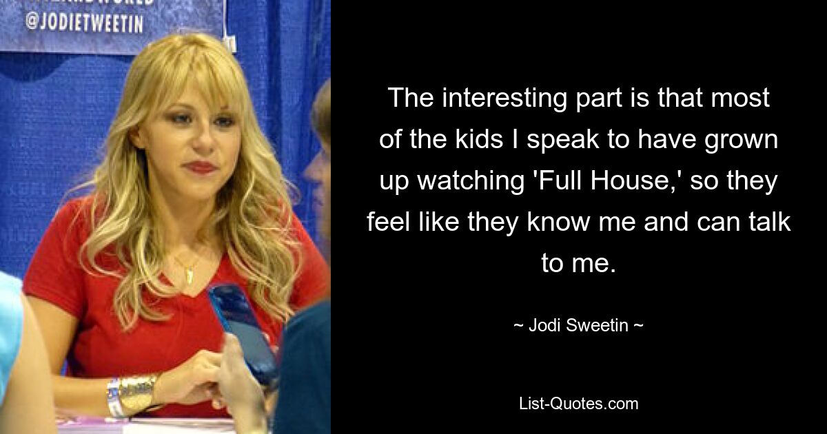 The interesting part is that most of the kids I speak to have grown up watching 'Full House,' so they feel like they know me and can talk to me. — © Jodi Sweetin