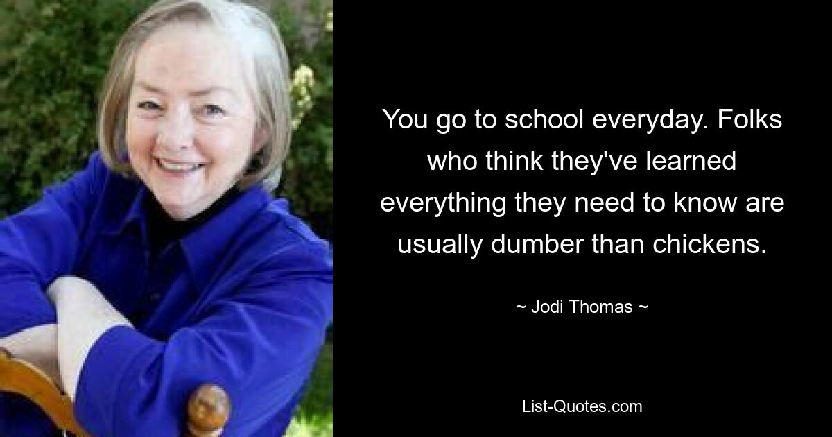 You go to school everyday. Folks who think they've learned everything they need to know are usually dumber than chickens. — © Jodi Thomas