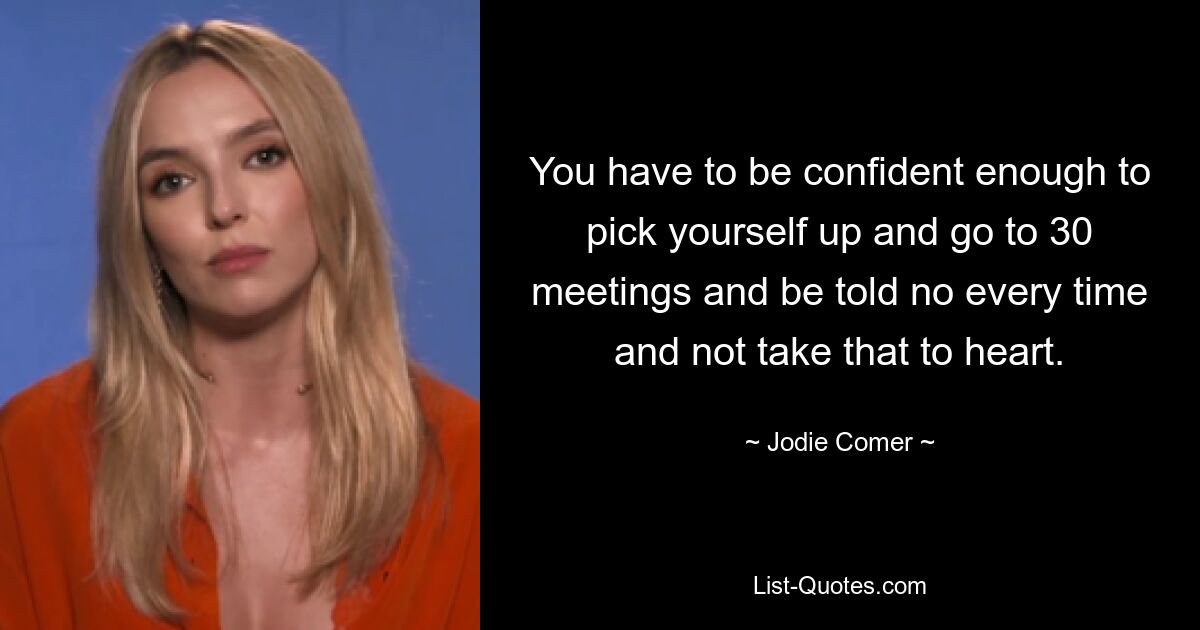 You have to be confident enough to pick yourself up and go to 30 meetings and be told no every time and not take that to heart. — © Jodie Comer