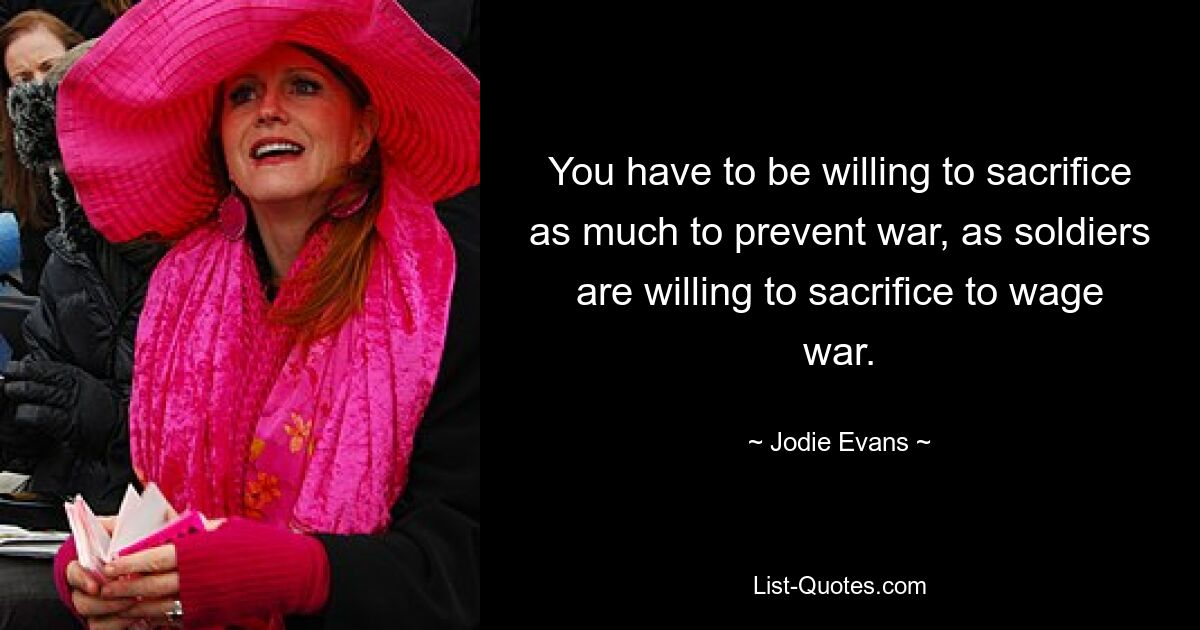 You have to be willing to sacrifice as much to prevent war, as soldiers are willing to sacrifice to wage war. — © Jodie Evans