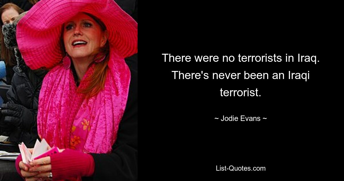 There were no terrorists in Iraq. There's never been an Iraqi terrorist. — © Jodie Evans