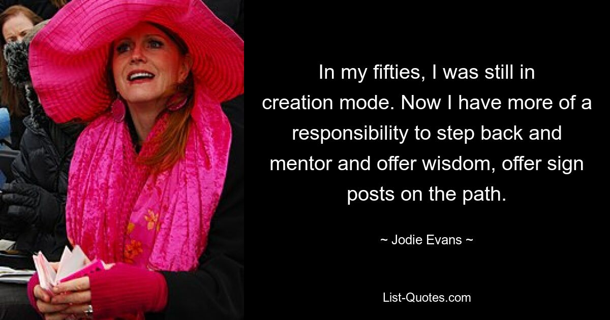 In my fifties, I was still in creation mode. Now I have more of a responsibility to step back and mentor and offer wisdom, offer sign posts on the path. — © Jodie Evans