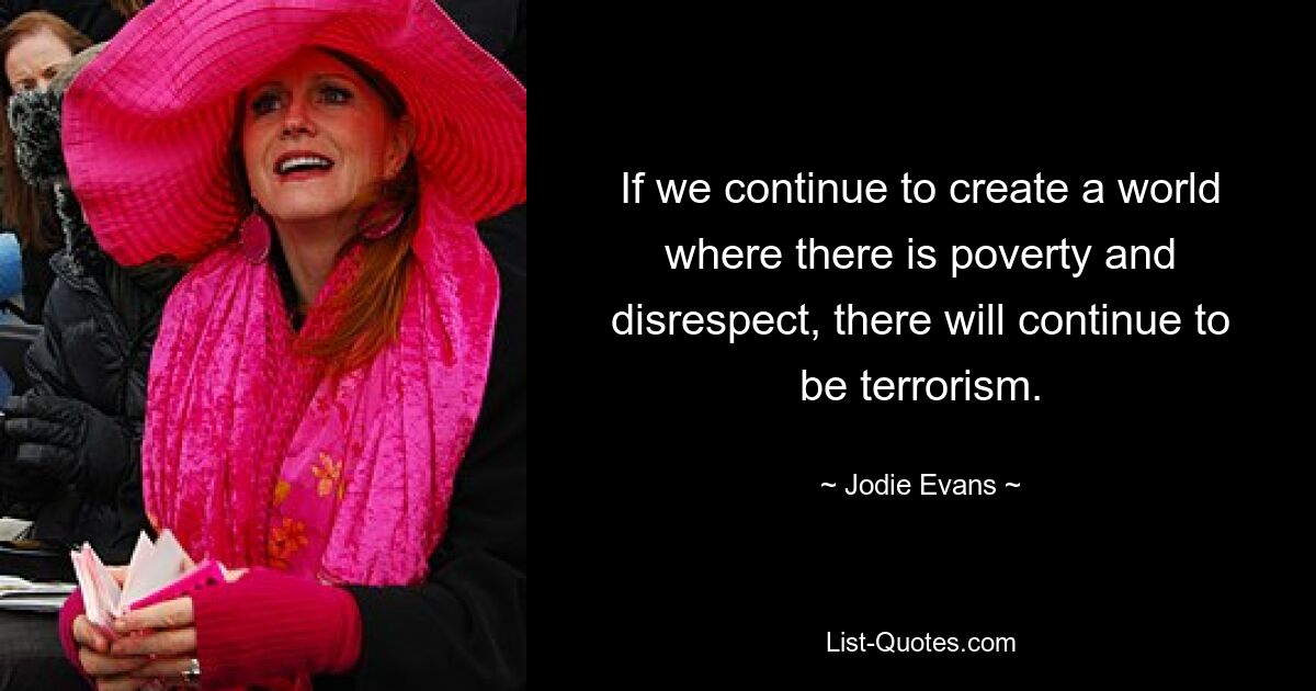 If we continue to create a world where there is poverty and disrespect, there will continue to be terrorism. — © Jodie Evans